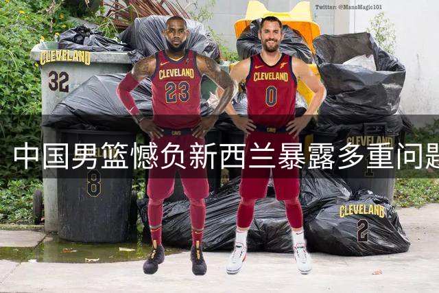 中国男篮憾负新西兰暴露多重问题 后卫组织能力成致命短板