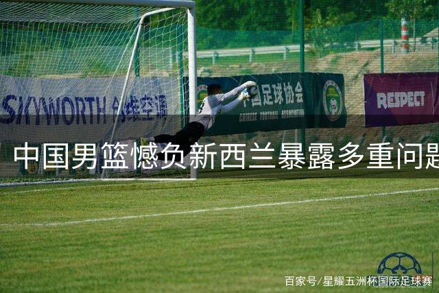 中国男篮憾负新西兰暴露多重问题 后卫组织能力成致命短板