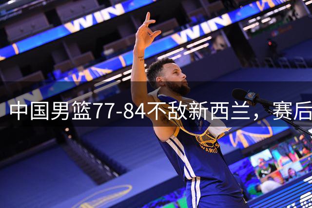 中国男篮77-84不敌新西兰，赛后球员表现评分：3满分2优秀3拉胯