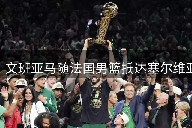 文班亚马随法国男篮抵达塞尔维亚