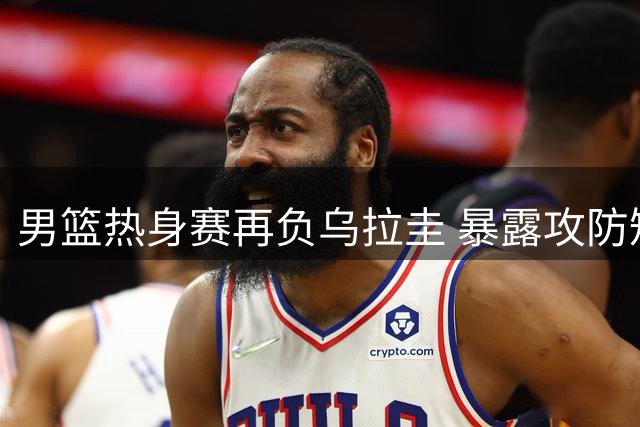 男篮热身赛再负乌拉圭 暴露攻防短板待解决