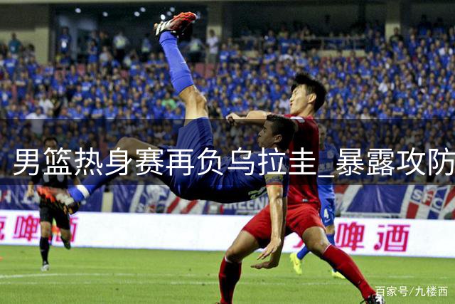 男篮热身赛再负乌拉圭 暴露攻防短板待解决