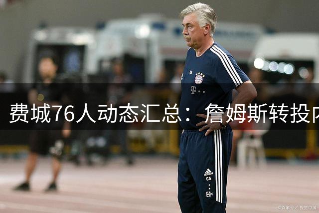 费城76人动态汇总：詹姆斯转投内情 新秀国际赛场爆发